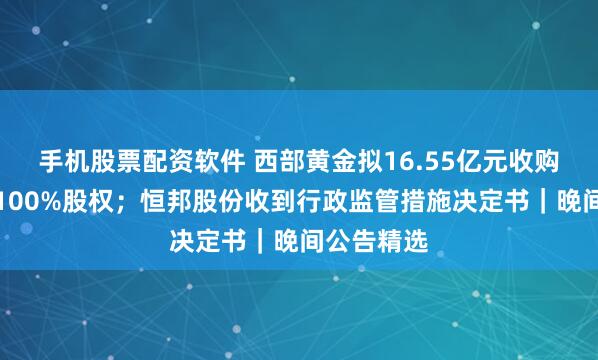 手机股票配资软件 西部黄金拟16.55亿元收购新疆美盛100%股权；恒邦股份收到行政监管措施决定书｜晚间公告精选