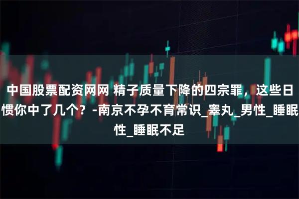 中国股票配资网网 精子质量下降的四宗罪，这些日常习惯你中了几个？-南京不孕不育常识_睾丸_男性_睡眠不足