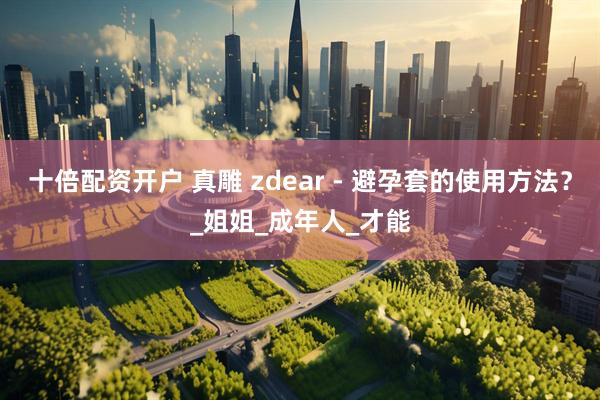 十倍配资开户 真雕 zdear - 避孕套的使用方法？_姐姐_成年人_才能