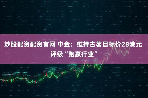 炒股配资配资官网 中金：维持古茗目标价28港元 评级“跑赢行业”