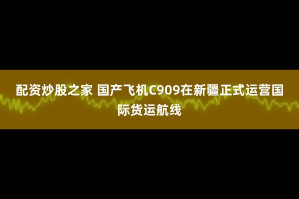 配资炒股之家 国产飞机C909在新疆正式运营国际货运航线