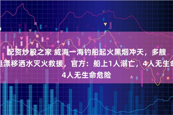 配资炒股之家 威海一海钓船起火黑烟冲天，多艘摩托艇漂移洒水灭火救援，官方：船上1人溺亡，4人无生命危险