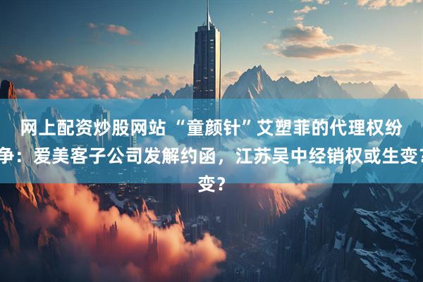 网上配资炒股网站 “童颜针”艾塑菲的代理权纷争：爱美客子公司发解约函，江苏吴中经销权或生变？