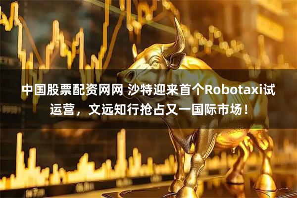 中国股票配资网网 沙特迎来首个Robotaxi试运营，文远知行抢占又一国际市场！