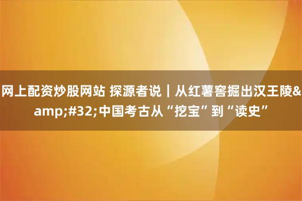 网上配资炒股网站 探源者说｜从红薯窖掘出汉王陵 中国考古从“挖宝”到“读史”
