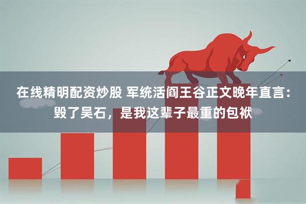 在线精明配资炒股 军统活阎王谷正文晚年直言：毁了吴石，是我这辈子最重的包袱