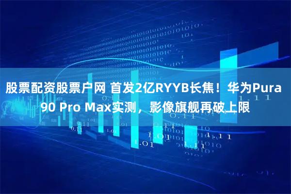 股票配资股票户网 首发2亿RYYB长焦！华为Pura 90 Pro Max实测，影像旗舰再破上限