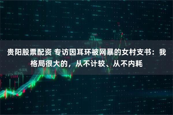 贵阳股票配资 专访因耳环被网暴的女村支书：我格局很大的，从不计较、从不内耗