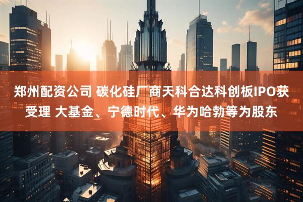 郑州配资公司 碳化硅厂商天科合达科创板IPO获受理 大基金、宁德时代、华为哈勃等为股东