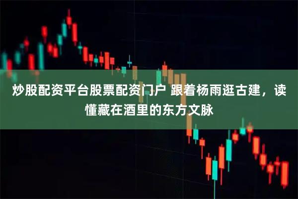 炒股配资平台股票配资门户 跟着杨雨逛古建,读懂藏在酒里的东方文脉