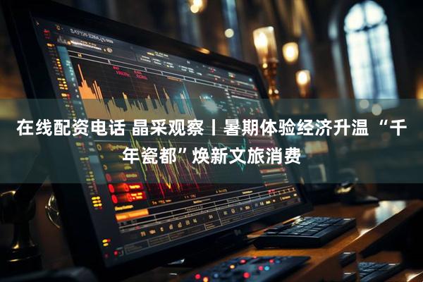 在线配资电话 晶采观察丨暑期体验经济升温 “千年瓷都”焕新文旅消费